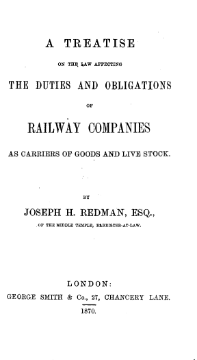 handle is hein.beal/tlador0001 and id is 1 raw text is: 



       A TREATISE

          ON THE 3,AW AFFECTING


THE DUTIES AND OBLIGATIONS

               OF


    RAILWAY COMPANIES


AS CARRIERS OF GOODS AND LIVE STOCK.




              BY

   JOSEPH H. REDMAN, ESQ.,
     . OF THE MIDDLE TEMPLE, BIRRISTER-AT-LAW.


            LONDON:
GEORGE SMITH & Co., 27, CHANCERY LANE.

              1870.


