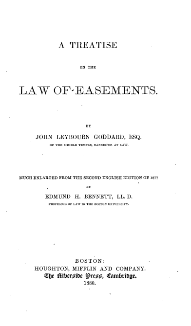 handle is hein.beal/tlaesmn0001 and id is 1 raw text is: 






           A TREATISE


                 ON THE



LAW OF-EASEMENTS.




                   BY

     JOHN LEYBOURN GODDARD, ESQ.
         OF THE MIDDLE TEMPLE, BARRISTER AT LAW.





MUCH ] NLARGED FROM THE SECOND ENGLISH EDITION OF 1877
                   BY

       EDMUND H. BENNETT, LL. D.
       PROFESSOR OF LAW IN THE BOSTON UNIVERSITY.


           BOSTON:
HOUGHTON, MIFFLIN AND COMPANY.
   Zel  iberoirti ]rro, Cambriby8.
              1880.


