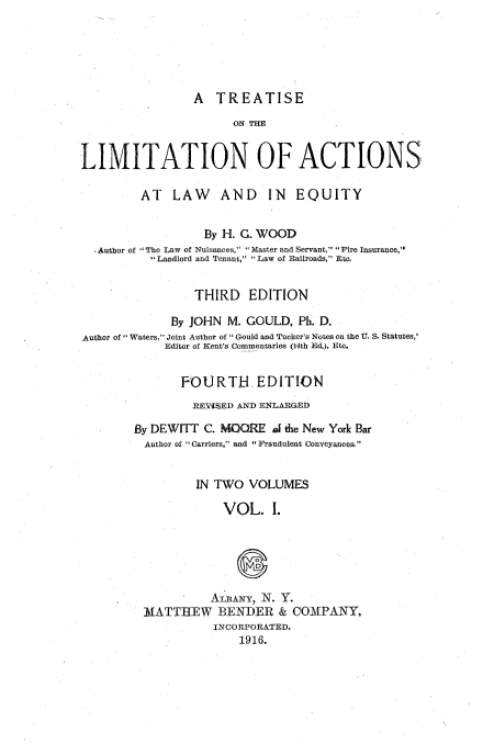 handle is hein.beal/tlalwe0001 and id is 1 raw text is: 






                 A  TREATISE

                       ON TIM


LIMITATION OF ACTIONS

         AT   LAW AND IN EQUITY


                   By H. G. WOOD
  .Author of The Law of Nuisances, Master and Servant, Fire Insurance,
            Landlord and Tenant, Law of Railroads, Etc.


                 THIRD   EDITION

              By JOHN M. GOULD,  Ph. D.
Author of Waters, Joint Author of  Gould and Tucker's Notes on the U. S. Statutes,'
             Editor of Kent's Commentaries (14th Ed.), Etc.


               FOURTH EDITION
                 REVISED AND ENLARGED

        By DEWITT  C. MOORE  A@ the New York Bar
          Author of Carriers, and '' Fraudulent Conveyances.


                 IN TWO  VOLUMES

                     VOL. I.






                     ALBANY, N. Y.
         MATTIIEW BENDER & COMPANY,
                    INCORPORATED.
                        1916.


