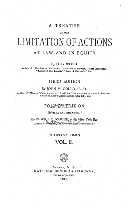 handle is hein.beal/tlalwe0002 and id is 1 raw text is: 





A  TREATISE


                       ON THE


LIMITATION OF ACTIONS

         AT   LAW AND IN EQUITY


                  By H. G. WOOD
  Author of The Law of Nuisances,  Master and Servant,  Fire Insurance,
          Landlord and Tenant, Law of Railroads, Etc.


                 THIRD   EDITION

             By JOHN M. GOULD,  Ph. D.
Author of 'Waters, Joint Author of  Gould and Tucker's Notes on the U. S. Statutes,'
            Editor of Kent's Commentaries (14th Ed.), Etc.


               FO  kiT  tFEDIT  ON
               iVISED  AND ENLARGVD

        By DEWI\T j. MOORE, of 4 Sw York Bar
        Author of       d W Conveyances.


                 IN TWO VOLUMES

                    VOL. II.






                    ALBANY, N. Y.
         MATTHEW BENDER & COMPANY,
                   INCORPORATED.
                       1916.


