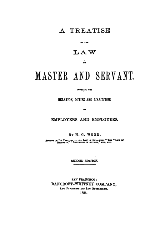 handle is hein.beal/tlamasern0001 and id is 1 raw text is: ï»¿A TREATISE
LAW

MASTER AND SERVANT.
OOU  T E
RELATION, DUTIES AND LIABILITIm
or

EMPLOYERS AND EMPLOYEES.
By H. G. WOOD,
Amio or A TuATISE Ol TE LAW or NvISANCES;  Tam  LAW or
.AILWAYS,  LIMITATION OF ACTIONS, WM, WIG.
SECOND EDITION.
SAN FRANCISCO:
BANCROFT-WHITNEY COMPANY,
LAW PUBtsHsaS AND L.AW BOOSELLERS.
1886.



