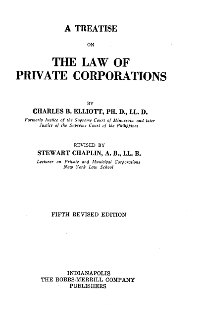 handle is hein.beal/tlaprvco0001 and id is 1 raw text is: 



              A  TREATISE

                     ON


           THE LAW OF

PRIVATE CORPORATIONS


                  BY
  CHARLES   B. ELLIOTT, PH. D., LL. D.
Formerly Justice of the Supreme Court of Minnesota and later
    Justice of the Supreme Court of the Philippines


              REVISED BY
    STEWART   CHAPLIN,  A. B., LL. B.
    Lecturer on Private and Municipal Corporations
           New York Law School







        FIFTH REVISED  EDITION








             INDIANAPOLIS
     THE BOBBS-MERRILL  COMPANY
             PUBLISHERS



