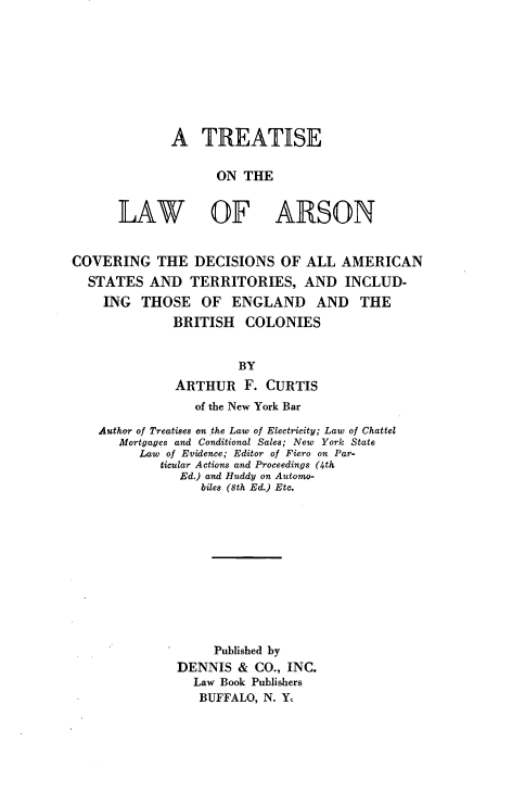 handle is hein.beal/tlarson0001 and id is 1 raw text is: 









A TREATISE

      ON THE


LAW OF


ARSON


COVERING THE DECISIONS OF ALL AMERICAN
  STATES AND TERRITORIES, AND INCLUD-
    ING THOSE OF ENGLAND AND THE
              BRITISH COLONIES


                       BY
              ARTHUR F. CURTIS
                 of the New York Bar

    Author of Treatises on the Law of Electricity; Law of Chattel
      Mortgages and Conditional Sales; New York State
         Law of Evidence; Editor of Fiero on Par-
            ticular Actions and Proceedings (4th
               Ed.) and Huddy on Automo-
                  biles (8th Ed.) Etc.












                  Published by
              DENNIS & CO., INC.
                 Law Book Publishers
                 BUFFALO, N. Y



