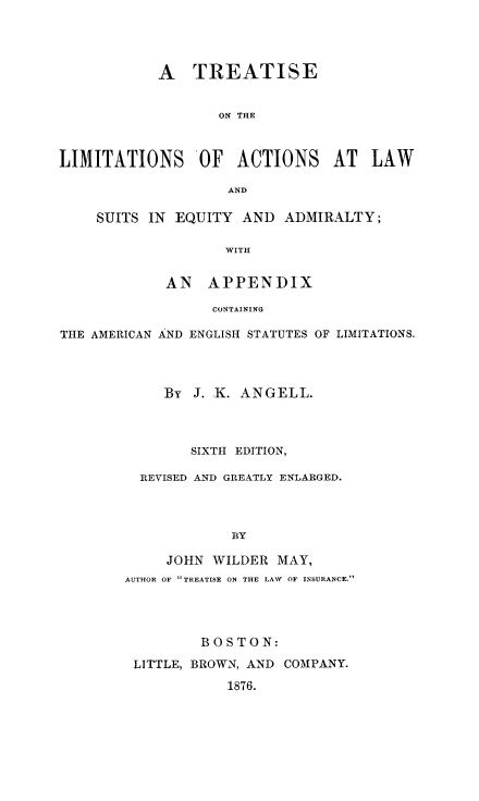 handle is hein.beal/tlasea0001 and id is 1 raw text is: A TREATISE
ON THE
LIMITATIONS      OF   ACTIONS     AT   LAW
AND
SUITS IN EQUITY AND ADMIRALTY;
WITH
AN APPENDIX
CONTAINING
THE AMERICAN AND ENGLISH STATUTES OF LIMITATIONS.
By J. K. ANGELL.
SIXTH EDITION,
REVISED AND GREATLY ENLARGED.
BY
JOHN WILDER MAY,
AUTHOR OF TREATISE ON THE LAW  OF INSURANCE.
BOSTON:
LITTLE, BROWN, AND COMPANY.
1876.



