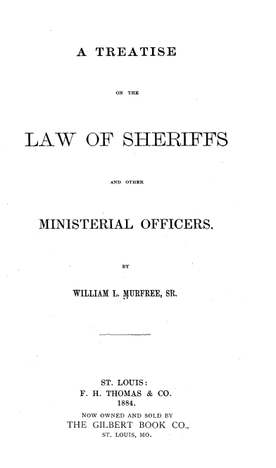 handle is hein.beal/tlashermo0001 and id is 1 raw text is: 




A  TREATISE



      ON THE


LAW


OF   SHERIFFS


AND OTHER


MINISTERIAL


OFFICERS.


BY


WILLIAM L. 4URFREE, SR.









     ST. LOUIS:
  F. H. THOMAS & CO.
        1884.
  NOW OWNED AND SOLD BY
THE GILBERT BOOK CO.,
     ST. LOUIS, MO.


