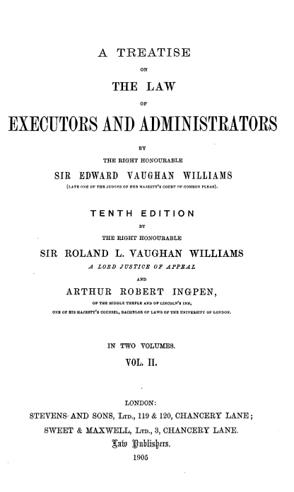 handle is hein.beal/tlators0002 and id is 1 raw text is: A TREATISE
ON
THE LAW
OF

EXECUTORS AND ADMINISTRATORS
BY
THE RIGHT HONOURABLE

SIR EDWARD VAUGHAN WILLIAMS
(LATE ONE OF THE JUDGES OF HER MAJESTY'S COURT OF COMMON PLEAS).
TENTH EDITION
BY
THE RIGHT HONOURABLE
SIR ROLAND L. VAUGHAN WILLIAMS
A LORD JUSTICE OF APPEAL
AND
ARTHUR ROBERT INGPEN,
OF THE MIDDLE TEMPLE AND OF LINCOLN'S INN,
ONE OF IIS MAJESTY'S COUNSEL, BACHELOR OF LAWS OF THE UNIVERSITY OF LONDON.

IN TWO VOLUMES.
VOL, II.
LONDON:
STEVENS AND SONS, LTA'., 119 & 120, CHANCERY LANE;
SWEET & MAXWELL, LTD., 3, CHANCERY LANE.
1905


