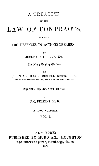 handle is hein.beal/tlawcon0001 and id is 1 raw text is: A TREATISE
ON THE
LAW OF CONTRACTS,
AN) UPON
THE DEFENCES TO ACTIONS TfIRRUN
BY
JOSEPH CHITTY, JR. ESQ.
e be Ninth (English Obition :
BY
JOHN ARCHIBALD RUSSELL, ESQUIRE, LL. B.,
ONE OF HER MAJESTY'S COUNSEL, AND A JUDGE OF COUNTY COURTS.
ELJe fLett EUUJ amerfca n Eftifon:
BY
J. C. PERKINS, LL. D.
IN TWO VOLUMES.
VOL. I.
NEW YORK:
PUBLISHED BY HURD AND HOUGHTON.
ebje uiberoibe vreo, Cgamb1ibge, 874a..
1874.


