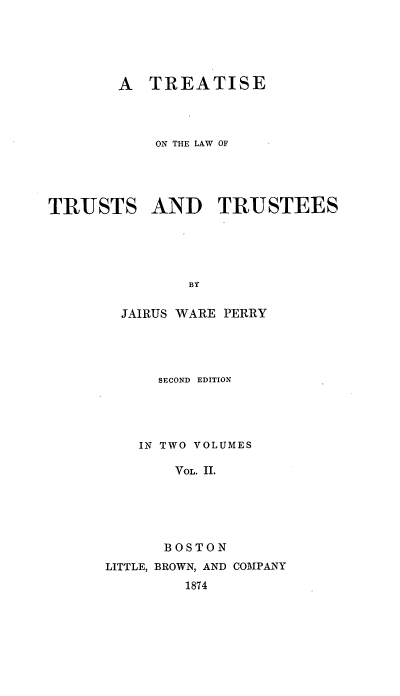 handle is hein.beal/tlawees0002 and id is 1 raw text is: A TREATISE
ON THE LAW OF
TRUSTS AND      TRUSTEES
BY
JAIRUS WARE PERRY

SECOND EDITION
IN TWO VOLUMES
VOL. II.
BOSTON

LITTLE, BROWN, AND COMPANY
1874


