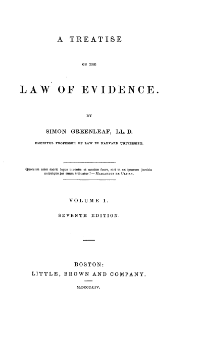 handle is hein.beal/tlawence0001 and id is 1 raw text is: ï»¿A TREATISE
ON THE
LAW OF EVIDENCE.
BY
SIMON GREENLEAF, LL. D.
EMERITUS PROFESSOR OF LAW IN HARVARD UNIVERSITY.
Quorsum  enim  sacrm  leges iniventea et sancite fuere, nisi ut ex ipsarum  justitia
unicuique jus suum tribuatur ? - MASCARD US EX ULPIAN.
VOLUME I.
SEVENTH EDITION.
BOSTON:
LITTLE, BROWN AND COMPANY.

M.DCCC.LIV.


