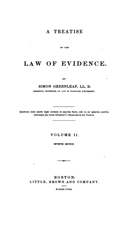handle is hein.beal/tlawence0002 and id is 1 raw text is: ï»¿A TREATISE
ON THE
LAW OF EVIDENCE.
BY
SIMON GREENLEAF, LL D.
EMERITUS PROFESSOR OF GAW IN HARVARD UNIVERSITY.
Quorsum eihim sacra leges invents et sancite fuere, nisi ut ex ipsarum justitia
unicuique jus snum tribnatur?-MAscAnous Ex ULPIAN.
VOLUME II.
SEVENTH EDITION.
BOSTON:
LITTLE, BROWN AND COMPANY.

M DCCC LVIII.


