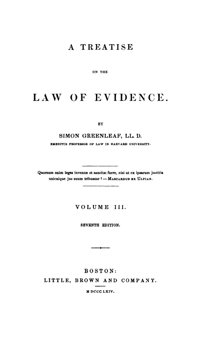 handle is hein.beal/tlawence0003 and id is 1 raw text is: ï»¿A TREATISE
ON THE
LAW OF EVIDENCE.
BY
SIMON GREENLEAF, LL D.
EMERITUS PROFESSOR OF LAW IN HARVARD UNIVERSITY.
Quorsum enim leges invenue et sancita flere, nisi ut ex ipsarum justitia
unicuique jus snum tribuatur ? -MASCARDUS X ULPIAN.
VOLUME III.
SEVENTH EDITION.
BOSTON:

LITTLE, BROWN AND
M DCCC LXIV.

COMPANY.


