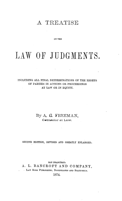 handle is hein.beal/tlawjg0001 and id is 1 raw text is: 






           A   TREATISE




                   ON-UME





LAW OF JUDGMENTS.


INCLUDING ALL FINAL DETERMINATIONS OF THE RIGHTS
     OF PARTIES IN ACTIONS OR PROCEEDINGS
            AT LAW OR IN EQUITY.









         By A, G. FREEMAN,
            Cuunselor at Law.







  SECOND EDITION, REVISED AND GREATLY ENLARGED.






               SAN FRANCISCO:
  A. L. BANCROFT AND COMPANY,
  * LAw BOOK PuBLIsHEEs, BOOESELLERS AND STATIONEnS.

                  1874.


