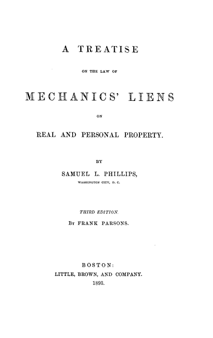 handle is hein.beal/tlawmchrpp0001 and id is 1 raw text is: 







        A TREATISE


            ON THE LAW OF




MECHANICS' LIENS


                ON


REAL AND


PERSONAL PROPERTY.


  SAMUEL L. PHILLIPS,
     WASHINGTON CITY, D. C.




     THIRD EDITION.

   By FRANK PARSONS.







      BOSTON:
LITTLE, BROWN, AND COMPANY.
        1893.


