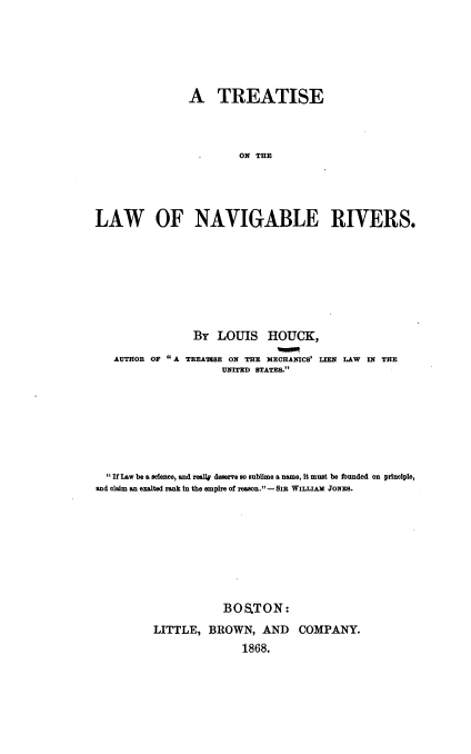 handle is hein.beal/tlawnr0001 and id is 1 raw text is: A TREATISE
ON THE
LAW OF NAVIGABLE RIVERS.

AUTHOR OF A

BY LOUIS HOUCK,
TREATISE ON THE MECHANICS' LIEN LAW IN THE
UNITED STATES.

 If Law be a science, and really deserve so sublime a name, it must be founded on principle,
and claim an exalted rank in the empire of reason.-SIR WILLIAM JONES.
BOS.TON:
LITTLE, BROWN, AND COMPANY.
1868.


