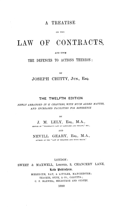 handle is hein.beal/tlawocon0001 and id is 1 raw text is: A TREATISE
ON THF
LAW OF CONTIRACTS,
AND UPOX
THE DEFENCES TO ACTIONS -THEREON ;
BY
JOSEPH CHITTY, JUN., EsQ.
THE TWELFTH EDITION
NEWLY ARRANGED IN 27 CHAPTERS, WITH MUCH ADDED MATTER,
AND INCREASED FACILITIES FOR REFERENCE
BY
J. M. LELY, ESQ., M.A.,
EDITOR OF 'WOODFALL'S LAW OF LANDLORD AND TENANT, ETC.,
AND
NEVILL GEARY, ESQ., M.A.,
AUTHOR OF THE LAW OF THEATRES AND MUSIC HALLS.
LONDON:
SWEET & MAXWELL, LIMITED, 3, CHANCERY LANE,
tab) Vubliobfer.
MEREDITH, RAY, & LITTLER, MANCHESTER;
THACKER, SPINK, & CO., CALCUTTA ;
C. F. MAXWELL, MELBOURNE AND SYDNEY.
1890


