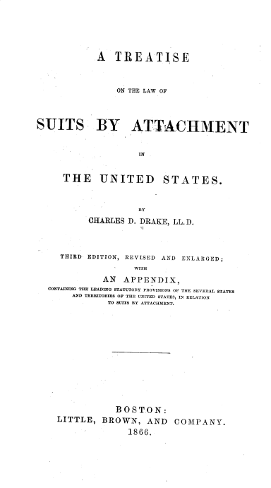 handle is hein.beal/tlawsaus0001 and id is 1 raw text is: A TREATISE
ON THE LAW OF
SUITS BY ATTACHMENT
- IN

THE UNITED

STATES.

BY
CHARLES D. DRAKE, LL.D.
THIRD     EDITION, REVISED          AND    ENLARGED;
WITH
AN APPENDIX,
CONTAINING THE LEADING STATUTORY PROVISIONS OF THE SEVERAL STATES
AND TERRITORIES OF THE UNITED STATES, IN RELATION
TO SUITS BY ATTACHMENT.

BOSTON:
BROWN, AND COMPANY.
1866.

LITTLE,


