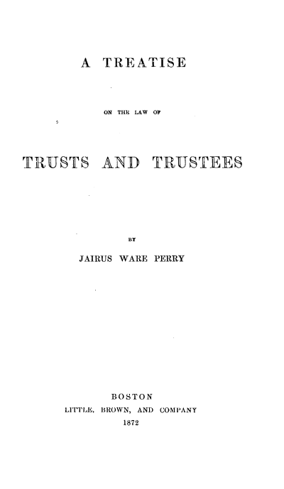 handle is hein.beal/tlawttus0001 and id is 1 raw text is: 






        A  TREATISE




           ON THE LAW OP





TRUSTS AND TRUSTEES







              BY

        JAIRUS WARE PERRY


      BOSTON
LITTLE, BROWN, AND COMPANY
        1872


