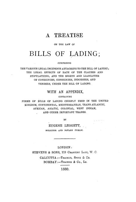 handle is hein.beal/tlbicva0001 and id is 1 raw text is: A TREATISE
ON THE LAW OF
BILLS OF LADING;
COMPRISING
THE VARIOUS LEGAL INCIDENTS ATTACHING TO THE BILL OF LADING;
THE LEGAL EFFECTS OF EACH OF THE CLAUSES AND
STIPULATIONS; AND THE RIGHTS AND LIABILITIES
OF CONSIGNORS, CONSIGNEES, INDORSEES, AND
VENDEES, UNDER THE BILL OF LADING.
WITH AN APPENDIX,
CONTAINING
FORMS OF BILLS OF LADING CHIEFLY USED IN THE UNITED
KINGDOM, CONTINENTAL, MEDITERRANEAN, TRANS-ATLANTIC,
AFRICAN, ASIATIC, COLONIAL, WEST INDIAN,
AND OTHER IMPORTANT TRADES.
BY
EUGENE LEGGETT,,.
SOLICITOR AND NOTARY PUBLIC.
LONDON:
STEVENS & SONS, 119 CHANCERY LANE, W. C.
CALCUTTA:-THAcKER, SPINK & CO.
BOMBAY:-THAcKER & Co., Ln.
1880.


