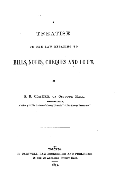 handle is hein.beal/tlbnci0001 and id is 1 raw text is: 





A


            TREATISE



         ON THE  LAW RELATING   TO





BILLS,  NOTES,   CHEQUES AND 10 U'S,





                     BT




      S. R. CLARKE,  oF OSGOODE  HALL,
                 BARRISTIR-AT-LAW,
   Author of The Criminal Law of Canada,  The Law of Insurance.














                  TORONTO:
  R. CARSWELL, LAW BOOKSELLER AND PUBLISHER,
          26 AND 28 ADELAIDE STREET EAST.

                    1875.


