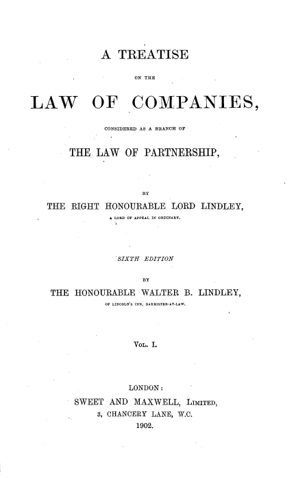 handle is hein.beal/tlccblp0001 and id is 1 raw text is: 





             A   TREATISE

                    ON THE



LAW OF COMPANIES,


              CONSIDERED AS A BRANCH OF


       THE  LAW   OF PARTNERSHIP,




                     BY

   THE  RIGHT HONOURABLE   LORD LINDLEY,
               A LORD OF APPEAL IN ORDINARY.




               SIXTH EDITION

                     BY

    THE HONOURABLE   WALTER  B. LINDLEY,
              OF LINCOLN'S INN, BARRISTER-AT-LAW.




                   VOL. I.




                   LONDON:

        SWEET  AND MAXWELL,  LIMITED,
             3, CHANCERY LANE, W.C.
                    1902.


