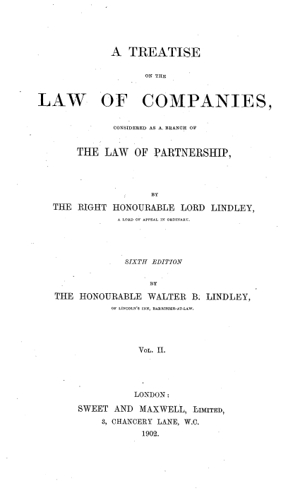 handle is hein.beal/tlccblp0002 and id is 1 raw text is: 





             A   TREATISE


                    ON THE



LAW OF COMPANIES,


              CONSIDERED AS A. BRANCH OF


       THE  LAW   OF PARTNERSHIP,




                     BY

   THE RIGHT  HONOURABLE  LORD  LINDLEY,
               A LORD OF APPEAL IN ORDINARY.


          .  SIXTH EDITION


                  BY

THE  HONOURABLE  WALTER  B. LINDLEY,
          OF LINCOLN'S INN, BARRISTER-AT-LAW.




               VOL. Il.





               LONDON:

    SWEET  AND  MAXWELL, LIMITED,
         3, CHANCERY LANE, W.C.
                1902.


