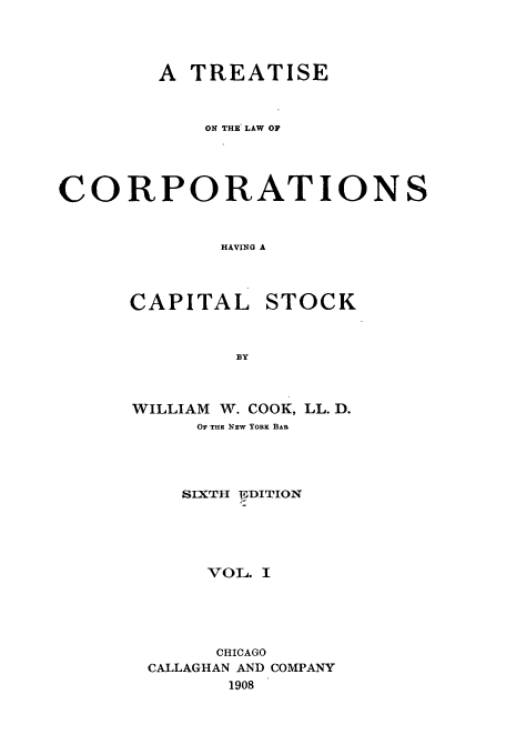 handle is hein.beal/tlchcaps0001 and id is 1 raw text is: A TREATISE
ON THE LAW OF
CORPORATIONS
HAVING A

CAPITAL

STOCK

WILLIAM W. COOK, LL. D.
OF THE NEw YORK BAR
SIXTh -IDITION
VOL. I
CHICAGO
CALLAGHAN AND COMPANY
1908


