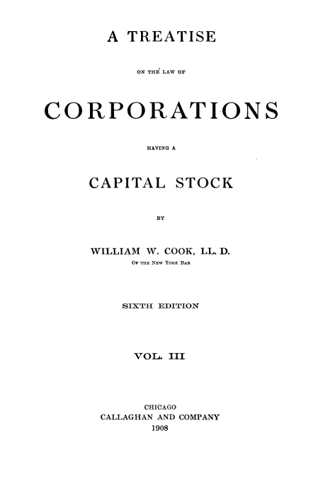 handle is hein.beal/tlchcaps0003 and id is 1 raw text is: A TREATISE
ON THi LAW OF
CORPORATIONS
HAVING A

CAPITAL

STOCK

WILLIAM W. COOK, LL. D.
OF THE NEW YORK BAR
SIXTH EDITION
VOL. III
CHICAGO
CALLAGHAN AND COMPANY
1908


