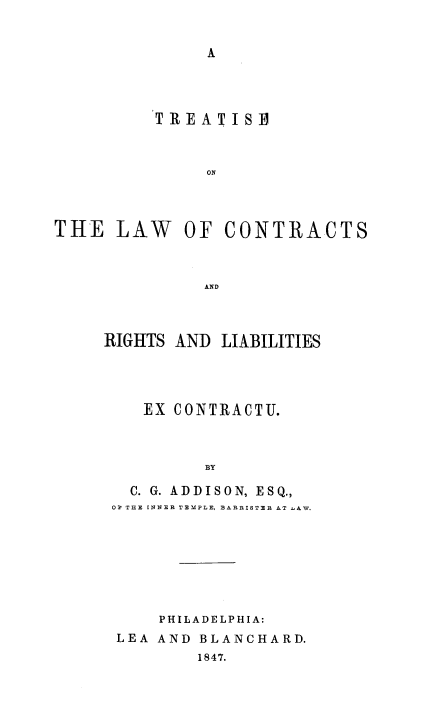 handle is hein.beal/tlconriliab0001 and id is 1 raw text is: A

TREATIS B
ON
THE LAW OF CONTRACTS
AND

RIGHTS AND LIABILITIES
EX CONTRACTU.
BY
C. G. ADDISON, ESQ.,
OF THE INNER TEMPLE, BARRISTER AT LAW.

PHILADELPHIA:
LEA AND BLANCHARD.
1847.


