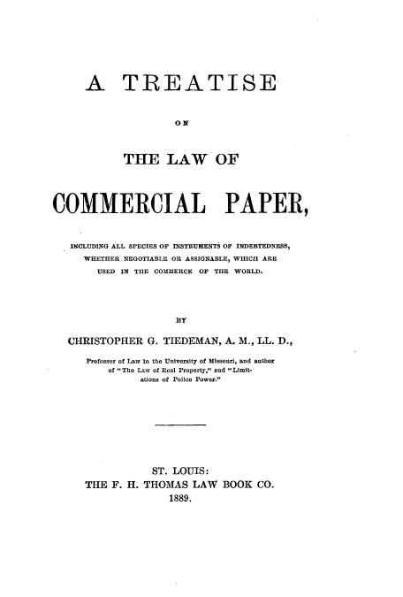 handle is hein.beal/tlcopsin0001 and id is 1 raw text is: A TREATISE
ON
THE LAW OF

COMMERCIAL PAPER,
INCLUDING ALL SPECIES OF INSTRUMENTS OF INDEBTEDNESS,
WHETHER NEGOTIABLE OR ASSIGNABLE, WHICH ARE
USED IN THE COMMERCE OF THE WORLD.
BY
CHRISTOPHER G. TIEDEMAN, A. M., LL. D.,

Professor of Law In the University of Missouri, and author
of The Law of Real Property, and Limit-
ations of Police Power.
ST. LOUIS:
THE F. H. THOMAS LAW BOOK CO.
1889.


