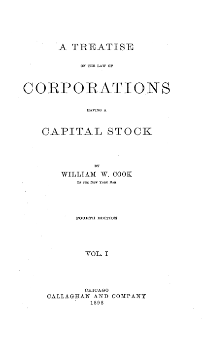 handle is hein.beal/tlcorpiask0001 and id is 1 raw text is: 






       A TREATISE


           ON THE LAW OF



CORPORATIONS


            HATING A



   CAPITAL STOCK


         BY
   WILLIAM W. COOK
      OF THE NEW YoRx BAR





      FOURTH EDITION





      VOL. I





      CHICAGO
CALLAGHAN AND COMPANY
        1898


