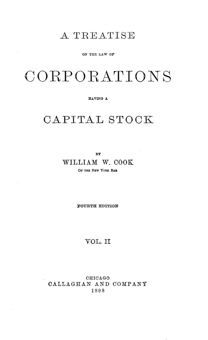 handle is hein.beal/tlcorpiask0002 and id is 1 raw text is: 




       A TREATISE


           ON THn LAW Or



CORPORATIONS


            HAVING A



    CAPITAL STOCK


         BY
   WILLIAM W. COOK
      OF THE NEW YORK BAI





      OUETH EDITION





      VOL. II





      CHICAGO
CALLAGHAN AND COMPANY
        1898


