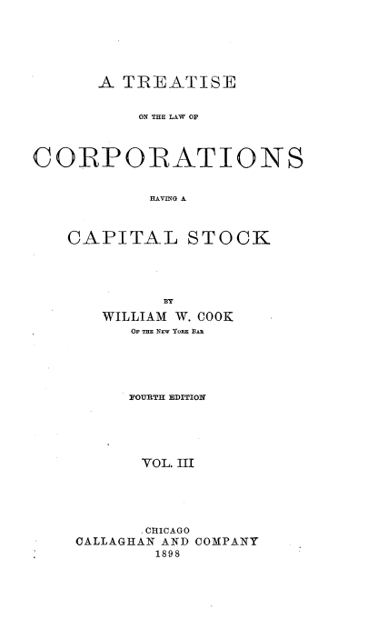 handle is hein.beal/tlcorpiask0003 and id is 1 raw text is: 





       A TREATISE


           ON THE LAW OF



CORPORATIONS


            HAVING A



    CAPITAL STOCK




             BY
       WILLIAM W. COOK
          OF THE NEW YORK BAR





          FOURTH EDITION





          VOL. III





          - CHICAGO
    CALLAGHAN AND COMPANY
            1898


