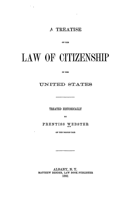 handle is hein.beal/tlcus0001 and id is 1 raw text is: A TREATISE
ON THE
LAW OF CITIZENSHIP
IN TE
UN ITED STATES
TREATED HISTORICALLY
3Y
PRENTISS WEBSTER
It#
OF THE BOSTON BAR
ALBANY, N. Y.
MATTHEW BENDER, LAW BOOK PUBLISHER
1891


