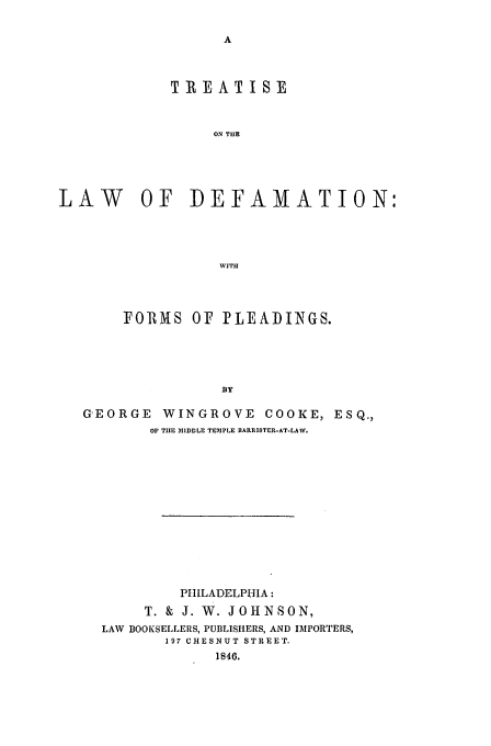 handle is hein.beal/tldef0001 and id is 1 raw text is: TR EATIS:E
ON THE
LAW OF DEFAMATION:
WITH
FORMS OF PLEADINGS.
BY
GEORGE WINGROVE COOKE, ESQ.,
OF THE MIDDLE TEMPLE BARRISTER-AT-LAW,

PHILADELPHIA:
T. & J. W. JOHNSON,
LAW BOOKSELLERS, PUBLISHERS, AND IMPORTERS,
197 CHESNUT STREET.
1846.



