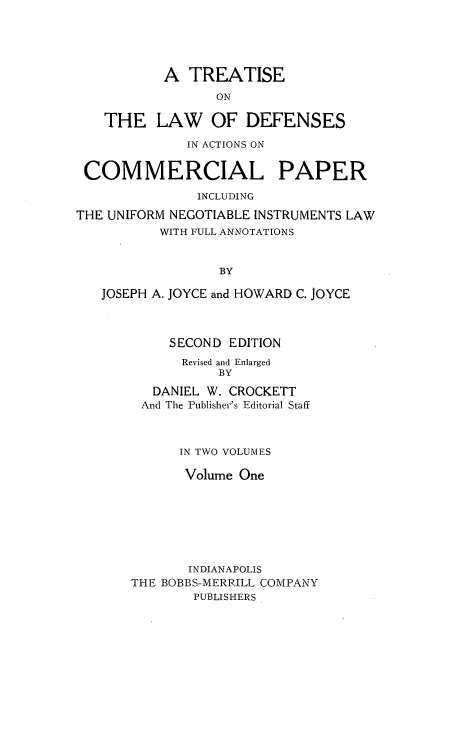 handle is hein.beal/tldfac0001 and id is 1 raw text is: A TREATISE
ON
THE LAW OF DEFENSES
IN ACTIONS ON
COMMERCIAL PAPER
INCLUDING
THE UNIFORM NEGOTIABLE INSTRUMENTS LAW
WITH FULL ANNOTATIONS
BY
JOSEPH A. JOYCE and HOWARD C. JOYCE

SECOND EDITION
Revised and Enlarged
BY
DANIEL W. CROCKETT
And The Publisher's Editorial Staff
IN TWO VOLUMES
Volume One
INDIANAPOLIS
THE BOBBS-MERRILL COMPANY
PUBLISHERS


