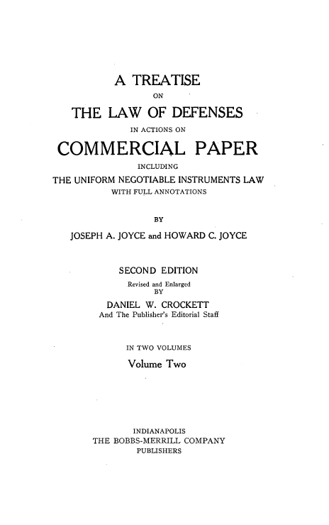 handle is hein.beal/tldfac0002 and id is 1 raw text is: A TREATISE
ON
THE LAW OF DEFENSES
IN ACTIONS ON
COMMERCIAL PAPER
INCLUDING
THE UNIFORM NEGOTIABLE INSTRUMENTS LAW
WITH FULL ANNOTATIONS
BY
JOSEPH A. JOYCE and HOWARD C. JOYCE

SECOND EDITION
Revised and Enlarged
BY
DANIEL W. CROCKETT
And The Publisher's Editorial Staff
IN TWO VOLUMES
Volume Two
INDIANAPOLIS
THE BOBBS-MERRILL COMPANY
PUBLISHERS



