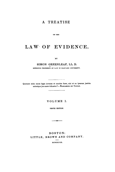 handle is hein.beal/tle0001 and id is 1 raw text is: A TREATISE
ON THE
LAW OF EVIDENCE.
BY
SIMON GREENLEAF, LL. D.
I
EMERITUS PROFESSOR OF LAW IN HARVARD UNIVERSITY.
Quorsum enim sacrm leges inventHa et sancite fuere, nisi ut ex ipsarum justitia
unicuique jus suum tribuatur? - ASCARDUS EX ULPIAN.
VOLUME I.
TENTH EDITION.
BOSTON:
LITTLE, BROWN AND COMPANY.

M DCCC LX.


