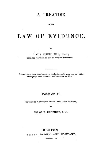 handle is hein.beal/tle0002 and id is 1 raw text is: A TREATISE
ON THE
LAW OF EVIDENCE.
BY
SIMON GREENLEAF, LL.D.,
EMERITUS PROFESSOR OF LAW IN HARVARD UNIVERSITY.
Quorsum enim sacrm leges inventm ot sancitae fuere, nisi ut ex ipsarum justitia
unicuique jus suum tribuatur ? - MUSCARDUe EX ULPIAX.
VOLUME II.
TENTH EDITION, CAREFULLY REVISED, WITH LARGE ADDITIONS,
BY
ISAAC    F. REDFIELD, LL.D.

BOSTON:
LITTLE, BROWN, AND COMPANY.
MDCCOLXVIII.



