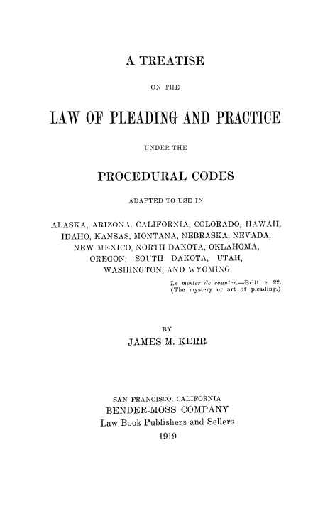 handle is hein.beal/tleadcuo0001 and id is 1 raw text is: 





             A  TREATISE


                  ON THE



LAW OF PLEADING AND PRACTICE


                 UNDER THE


         PROCEDURAL CODES

              ADAPTED TO USE IN


ALASKA, ARIZONA, CALIFORNIA, COLORADO, HAWAII,
  IDAHO, KANSAS, MONTANA, NEBRASKA, NEVADA,
    NEW MEXICO, NORTH DAKOTA, OKLAHOMA,
       OREGON, SOUTH  DAKOTA, UTAH,
          WASHINGTON, AND WYOMING
                     Le mCNtCr de (counter.-Britt. c. 22.
                     (The mystery or art of pleading.)



                     BY
              JAMES M. KERR


  SAN FRANCISCO, CALIFORNIA
  BENDER-MOSS COMPANY
Law Book Publishers and Sellers
          1919


