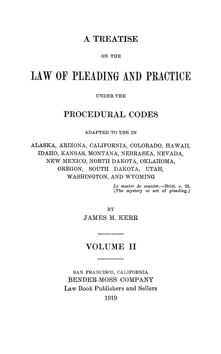 handle is hein.beal/tleadcuo0002 and id is 1 raw text is: 




             A  TREATISE

                  ON THE


LAW   OF   PLEADING AND PRACTICE


                 UNDER THE


        PROCEDURAL CODES


              ADAPTED TO USE IN

ALASKA, ARIZONA, CALIFORNIA, COLORADO, HAWAII,
  IDAHO, KANSAS, MONTANA, NEBRASKA, NEVADA,
    NEW MEXICO, NORTH DAKOTA, OKLAHOMA,
       OREGON, SOUTH DAKOTA, UTAH,
         WASHINGTON, AND WYOMING
                     Le mester de counter.-Britt. c. 22.
                     (The mystery or art of pleading.)


                   BY
             JAMES  M. KERR


      VOLUME II



  SAN FRANCISCO, CALIFORNIA
  BENDER-MOSS COMPANY
Law Book Publishers and Sellers
          1919


