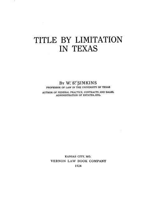 handle is hein.beal/tleby0001 and id is 1 raw text is: 











TITLE BY LIMITATION

            IN   TEXAS









            BY W2SfSIMKINS
      PROFESSOR OF LAW IN THE UNIVERSITY OF TEXAS
    AUTHOR OF FEDERAL PRACTICE, CONTRACTS AND SALES,
          ADMINISTRATION OF ESTATES, ETC.

















              KANSAS CITY, MO.
        VERNON LAW  BOOK COMPANY
                   1924


