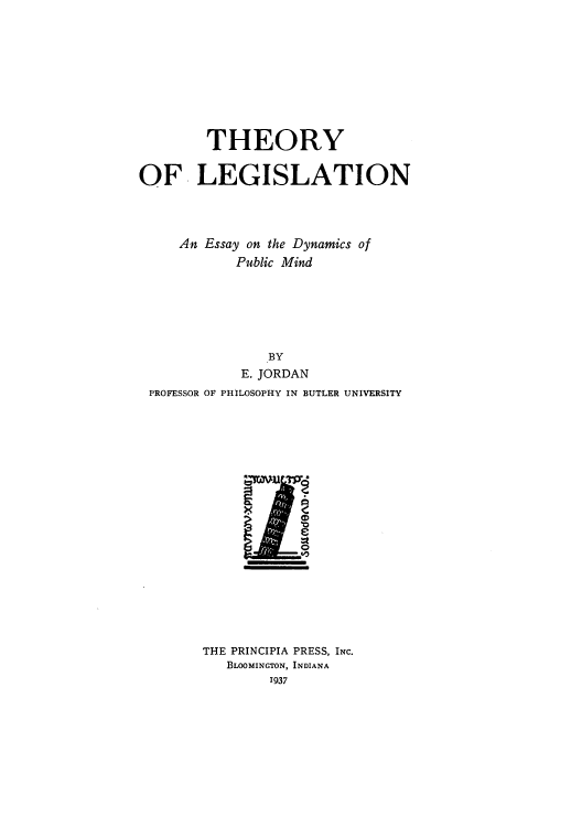 handle is hein.beal/tlegisdp0001 and id is 1 raw text is: THEORY
OF LEGISLATION
An Essay on the Dynamics of
Public Mind
BY
E. JORDAN
PROFESSOR OF PHILOSOPHY IN BUTLER UNIVERSITY

THE PRINCIPIA PRESS, INc.
BLOOMINGTON, INDIANA
1937


