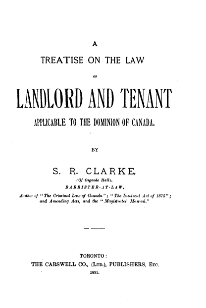 handle is hein.beal/tletadc0001 and id is 1 raw text is: 






A


       TREATISE ON THE LAW

                     of




LANLORD AND TENANT


     APPUCBLE  TO THE DOMINION OF CANADA.



                     BY



          S.   R.  CLARKE,
                 (Of Osgoode Hall),
             BARRISTER-iT-LAW,
 A uthor of  The Criminal Law of anada ;  The Inmolreut Act of 1875 ;
      and Amending Acts, and the  Magistrates' Mnniual.









                 TORONTO:
    THE CARSWELL CO., (LTD.), PUBLISHERS, ETC.
                    1895.


