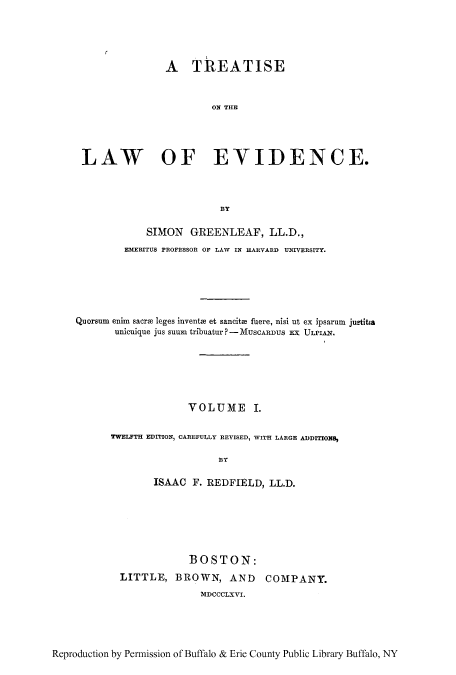handle is hein.beal/tlevide0001 and id is 1 raw text is: A TREATISE
ON THE
LAW OF EVIDENCE.
BY
SIMON GREENLEAF, LL.D.,
EMERITUS PROFESSOR OF LAW IN HARVARD UNIVERSITY.
Quorsum enim sacre leges invents et sancitm fuere, nisi ut ex ipsarum justitia
unicuique jus suum tribuatur ? - MUSCARDUS EX ULPIAN.
VOLUME I.
TWELFTH EDITION, CAREFULLY REVISED, WITH LARGE ADDITIONS,
BY
ISAAC F. REDFIELD, LL.D.

BOSTON:
LITTLE, BROWN, AND COMPANY.
MDCCCLXVI.

Reproduction by Permission of Buffalo & Erie County Public Library Buffalo, NY


