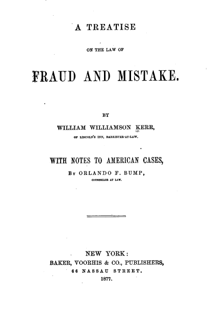 handle is hein.beal/tlfam0001 and id is 1 raw text is: 



           A TREATISE



             ON THE LAW OF




FRAUD AND MISTAKE.





                 BY

      WILLIAM WILLIAMSON  KERR,
          OF LINCOLN'8 INN, BARRISTER-AT-LAW.


WITH NOTES TO AMERICAN CASES,

     BY ORLANDO F. BUMP,
          COUNSELIOR AT LAW.












          NEW YORK:
BAKER, VOORHIS & CO., PUBLISHERS,
     66 NASSAU  STREET.
             18'77..



