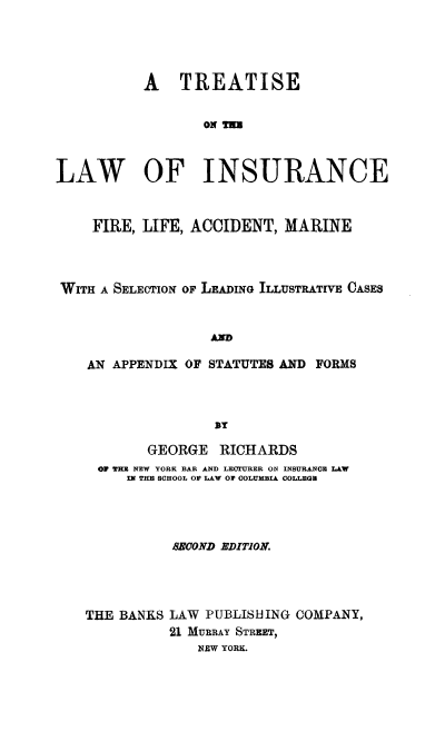 handle is hein.beal/tlfirefea0001 and id is 1 raw text is: A TREATISE
ON THU
LAW OF INSURANCE
FIRE, LIFE, ACCIDENT, MARINE
WITH A SELECTION OF LEADING ILLUSTRATIVE CASES
AXD
AN APPENDIX OF STATUTES AND FORMS

GEORGE RICHARDS
OF TE NEW YORK BAR AND LECTURER ON INSURANCE LAW
IN THE SCHOOL O LAW 0 COLUMBIA COLLEGE
BBOOND EDITION.
THE BANKS LAW PUBLISHING COMPANY,
21 MUBRAY STREET,
NEW YORK.


