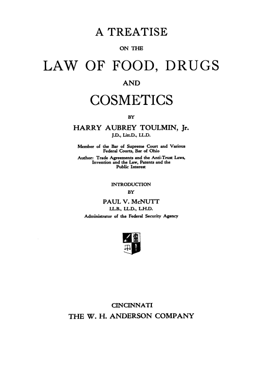 handle is hein.beal/tlfoodruc0001 and id is 1 raw text is: A TREATISE
ON THE
LAW OF FOOD, DRUGS
AND

COSMETICS
BY
HARRY AUBREY TOULMIN, Jr.
J.D., Litt.D., LL.D.
Member of the Bar of Supreme Court and Various
Federal Courts, Bar of Ohio
Author: Trade Agreements and the Anti-Trust Laws,
Invention and the Law, Patents and the
Public Interest
INTRODUCTION
BY
PAUL V. McNUTT
LL.B., LL.D., L.H.D.
Administrator of the Federal Security Agency
CINCINNATI
THE W. H. ANDERSON COMPANY


