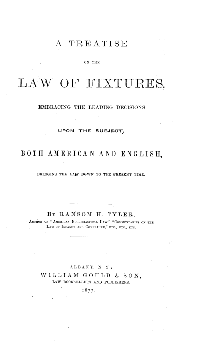 handle is hein.beal/tlfxte0001 and id is 1 raw text is: 







          A   TREATISE


                  ON ThEF




LAW OF FIXT-URES,



     EMBRACING THE LEADING DECISIONS




           UPON THE  SUBJECT,




 BOTH   AMERICAN AND ENGLISH,



     BRINGING THE LAJ7 DOWN TO THE VESENT TIME.







        By RANSOM H. TYLER,
   AUTHOR oF AMERICAN ECCLESIASTICAL LAW, COMMENTARIES ON THE
        LAW OF INFANCY AND COVERTURE, ETC., ETC., ETC.







              ALBANY, N. Y.:

      WILLIAM GOULD & SON,
         LAW BOOKELLERS AND PUBLISHERS.

                  1877-



