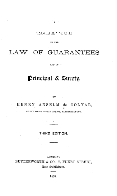 handle is hein.beal/tlguapsty0001 and id is 1 raw text is: 







TE? A.JOIN S THE

      ON THlE


LAW


OF GUARANTEES


         AND OF



principal & Zurety.




          BY


HENRY ANSELM        de COLYAR,
                    I'
     OF THE M.IDDLE TEMPLE, ESQUVIE, BARRISTER--AT-L AW.





          THIRD EDITION.





             LONDON:
BUTTERWORTH & CO., 7, FLEET STREET,
           %aw Iubli6bero,

              1897.


