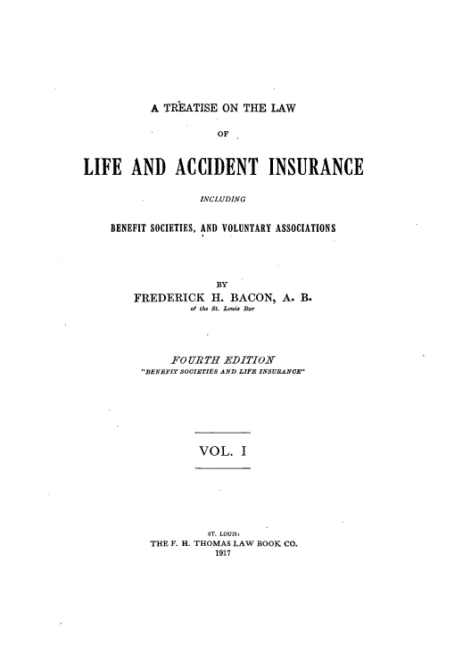 handle is hein.beal/tliacci0001 and id is 1 raw text is: A TREATISE ON THE LAW

OF
LIFE AND ACCIDENT INSURANCE
INCLUDING
BENEFIT SOCIETIES, AND VOLUNTARY ASSOCIATIONS

BY
FREDERICK H. BACON, A. B.
of the St. Louis Bar
FOU RTH EDI.TION
BENEFIT SOCIETIES AND LIFE INSURANCE

VOL. I

ST. LOUIS:
THE F. H. THOMAS LAW BOOK CO.
1917


